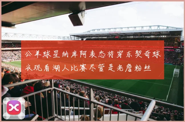 公羊球星纳库阿表态将穿东契奇球衣观看湖人比赛尽管是老詹粉丝